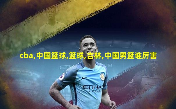 cba,中国篮球,篮球,吉林,中国男篮谁厉害