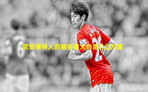 尼安德特人的脑容量大约是()立方厘