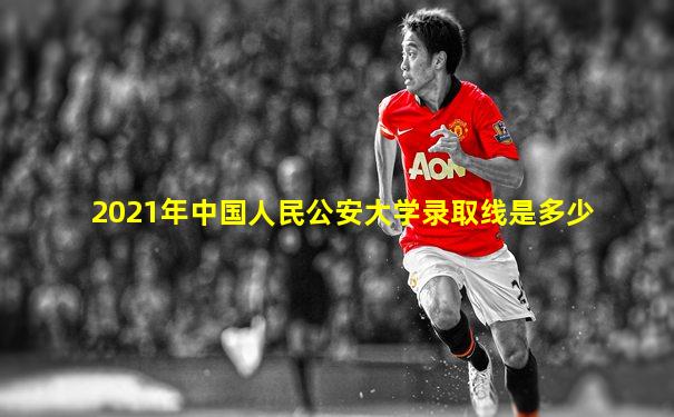 2021年中国人民公安大学录取线是多少
