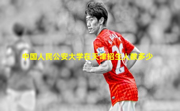 中国人民公安大学在天津招生人数多少