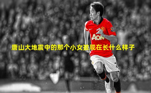 唐山大地震中的那个小女孩现在长什么样子